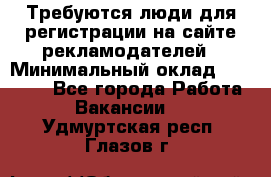 Требуются люди для регистрации на сайте рекламодателей › Минимальный оклад ­ 50 000 - Все города Работа » Вакансии   . Удмуртская респ.,Глазов г.